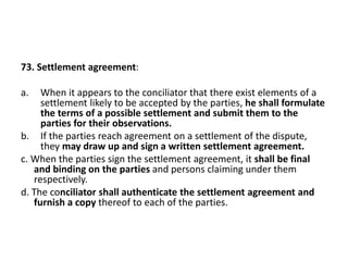 73. Settlement agreement:
a. When it appears to the conciliator that there exist elements of a
settlement likely to be acc...