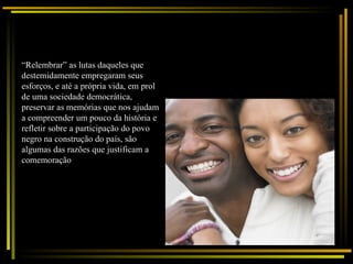 “ Relembrar” as lutas daqueles que destemidamente empregaram seus esforços, e até a própria vida, em prol de uma sociedade democrática, preservar as memórias que nos ajudam a compreender um pouco da história e refletir sobre a participação do povo negro na construção do país, são algumas das razões que justificam a comemoração  