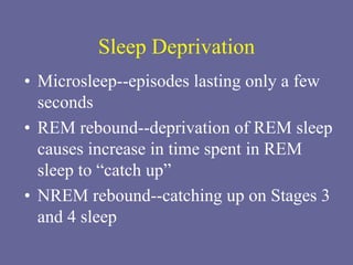 Sleep Deprivation
• Microsleep--episodes lasting only a few
seconds
• REM rebound--deprivation of REM sleep
causes increase in time spent in REM
sleep to “catch up”
• NREM rebound--catching up on Stages 3
and 4 sleep
 