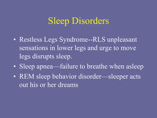 Sleep Disorders
• Restless Legs Syndrome--RLS unpleasant
sensations in lower legs and urge to move
legs disrupts sleep.
• Sleep apnea—failure to breathe when asleep
• REM sleep behavior disorder—sleeper acts
out his or her dreams
 