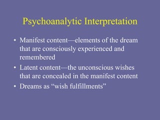 Psychoanalytic Interpretation
• Manifest content—elements of the dream
that are consciously experienced and
remembered
• Latent content—the unconscious wishes
that are concealed in the manifest content
• Dreams as “wish fulfillments”
 