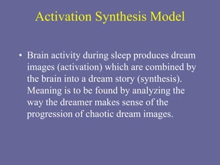 Activation Synthesis Model
• Brain activity during sleep produces dream
images (activation) which are combined by
the brain into a dream story (synthesis).
Meaning is to be found by analyzing the
way the dreamer makes sense of the
progression of chaotic dream images.
 