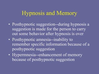 Hypnosis and Memory
• Posthypnotic suggestion--during hypnosis a
suggestion is made for the person to carry
out some behavior after hypnosis is over
• Posthypnotic amnesia--inability to
remember specific information because of a
posthypnotic suggestion
• Hypermnesia--enhancement of memory
because of posthypnotic suggestion
 