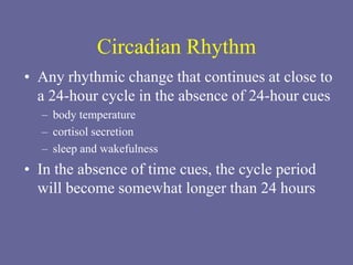 Circadian Rhythm
• Any rhythmic change that continues at close to
a 24-hour cycle in the absence of 24-hour cues
– body temperature
– cortisol secretion
– sleep and wakefulness
• In the absence of time cues, the cycle period
will become somewhat longer than 24 hours
 