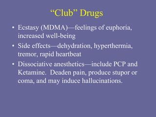 “Club” Drugs
• Ecstasy (MDMA)—feelings of euphoria,
increased well-being
• Side effects—dehydration, hyperthermia,
tremor, rapid heartbeat
• Dissociative anesthetics—include PCP and
Ketamine. Deaden pain, produce stupor or
coma, and may induce hallucinations.
 
