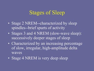 Stages of Sleep
• Stage 2 NREM--characterized by sleep
spindles--brief spurts of activity
• Stages 3 and 4 NREM (slow-wave sleep):
successively deeper stages of sleep
• Characterized by an increasing percentage
of slow, irregular, high-amplitude delta
waves
• Stage 4 NREM is very deep sleep
 