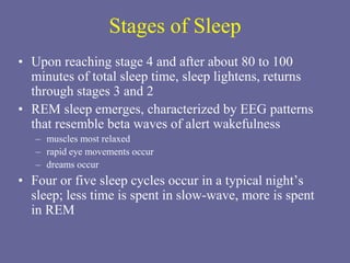 Stages of Sleep
• Upon reaching stage 4 and after about 80 to 100
minutes of total sleep time, sleep lightens, returns
through stages 3 and 2
• REM sleep emerges, characterized by EEG patterns
that resemble beta waves of alert wakefulness
– muscles most relaxed
– rapid eye movements occur
– dreams occur
• Four or five sleep cycles occur in a typical night’s
sleep; less time is spent in slow-wave, more is spent
in REM
 