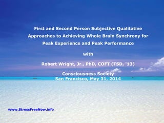 First and Second Person Subjective Qualitative
Approaches to Achieving Whole Brain Synchrony for
Peak Experience and Peak Performance
with
Robert Wright, Jr., PhD, COFT (TSD, '13)
Consciousness Society
San Francisco, May 31, 2014
www.StressFreeNow.info
 