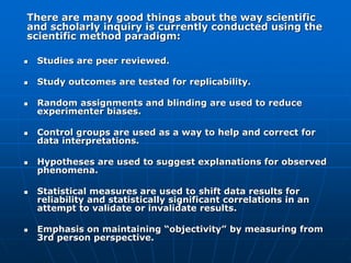  Studies are peer reviewed.
 Study outcomes are tested for replicability.
 Random assignments and blinding are used to reduce
experimenter biases.
 Control groups are used as a way to help and correct for
data interpretations.
 Hypotheses are used to suggest explanations for observed
phenomena.
 Statistical measures are used to shift data results for
reliability and statistically significant correlations in an
attempt to validate or invalidate results.
 Emphasis on maintaining “objectivity” by measuring from
3rd person perspective.
There are many good things about the way scientific
and scholarly inquiry is currently conducted using the
scientific method paradigm:
 