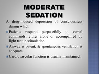 A drug-induced depression of consciousness
during which
 Patients respond purposefully to verbal
commands, either alone or accompanied by
light tactile stimulation.
 Airway is patent, & spontaneous ventilation is
adequate.
 Cardiovascular function is usually maintained.
 