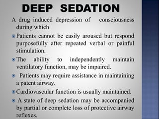 A drug induced depression of consciousness
during which
 Patients cannot be easily aroused but respond
purposefully after repeated verbal or painful
stimulation.
 The ability to independently maintain
ventilatory function, may be impaired.
 Patients may require assistance in maintaining
a patent airway.
 Cardiovascular function is usually maintained.
 A state of deep sedation may be accompanied
by partial or complete loss of protective airway
reflexes.
 