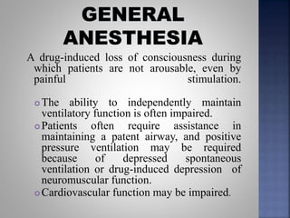 A drug-induced loss of consciousness during
which patients are not arousable, even by
painful stimulation.
 The ability to independently maintain
ventilatory function is often impaired.
 Patients often require assistance in
maintaining a patent airway, and positive
pressure ventilation may be required
because of depressed spontaneous
ventilation or drug-induced depression of
neuromuscular function.
 Cardiovascular function may be impaired.
 