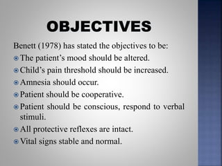 Benett (1978) has stated the objectives to be:
 The patient’s mood should be altered.
 Child’s pain threshold should be increased.
 Amnesia should occur.
 Patient should be cooperative.
 Patient should be conscious, respond to verbal
stimuli.
 All protective reflexes are intact.
 Vital signs stable and normal.
 
