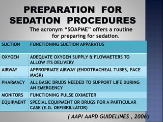 SUCTION FUNCTIONING SUCTION APPARATUS
OXYGEN ADEQUATE OXYGEN SUPPLY & FLOWMETERS TO
ALLOW ITS DELIVERY
AIRWAY APPROPRIATE AIRWAY (ENDOTRACHEAL TUBES, FACE
MASK)
PHARMACY ALL BASIC DRUDS NEEDED TO SUPPORT LIFE DURING
AN EMERGENCY
MONITORS FUNCTIONING PULSE OXIMETER
EQUIPMENT SPECIAL EQUIPMENT OR DRUGS FOR A PARTICULAR
CASE (E.G. DEFIBRILLATOR)
( AAP/ AAPD GUIDELINES , 2006)
The acronym “SOAPME” offers a routine
for preparing for sedation.
 