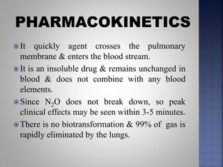  It quickly agent crosses the pulmonary
membrane & enters the blood stream.
 It is an insoluble drug & remains unchanged in
blood & does not combine with any blood
elements.
 Since N2O does not break down, so peak
clinical effects may be seen within 3-5 minutes.
 There is no biotransformation & 99% of gas is
rapidly eliminated by the lungs.
 