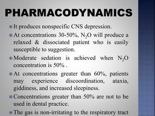 It produces nonspecific CNS depression.
 At concentrations 30-50%, N2O will produce a
relaxed & dissociated patient who is easily
susceptible to suggestion.
 Moderate sedation is achieved when N2O
concentration is 50% .
 At concentrations greater than 60%, patients
may experience discoordination, ataxia,
giddiness, and increased sleepiness.
 Concentrations greater than 50% are not to be
used in dental practice.
 The gas is non-irritating to the respiratory tract
 