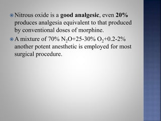  Nitrous oxide is a good analgesic, even 20%
produces analgesia equivalent to that produced
by conventional doses of morphine.
 A mixture of 70% N2O+25-30% O2+0.2-2%
another potent anesthetic is employed for most
surgical procedure.
 
