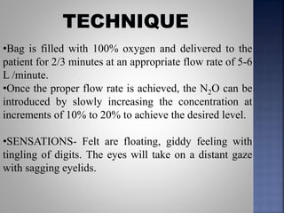 •Bag is filled with 100% oxygen and delivered to the
patient for 2/3 minutes at an appropriate flow rate of 5-6
L /minute.
•Once the proper flow rate is achieved, the N2O can be
introduced by slowly increasing the concentration at
increments of 10% to 20% to achieve the desired level.
•SENSATIONS- Felt are floating, giddy feeling with
tingling of digits. The eyes will take on a distant gaze
with sagging eyelids.
 