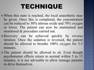  When this state is reached, the local anaesthetic may
be given. Once this is completed, the concentration
can be reduced to 30% nitrous oxide and 70% oxygen
or lower. The patient can now be maintained and
monitored & procedure carried out.
 Recovery can be achieved quickly by reverse
titration. Once the sedation is reversed, the patient
should be allowed to breathe 100% oxygen for 3-5
minutes.
 The patient should be allowed to sit. Even though
psychomotor effects return to normal within 5 to 15
minutes, it is not advisable to allow teenage patients
to drive themselves.
 