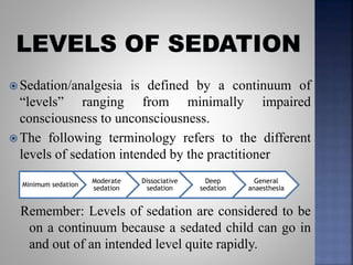  Sedation/analgesia is defined by a continuum of
“levels” ranging from minimally impaired
consciousness to unconsciousness.
 The following terminology refers to the different
levels of sedation intended by the practitioner
Remember: Levels of sedation are considered to be
on a continuum because a sedated child can go in
and out of an intended level quite rapidly.
Minimum sedation
Moderate
sedation
Dissociative
sedation
Deep
sedation
General
anaesthesia
 