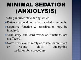 A drug-induced state during which
 Patients respond normally to verbal commands.
 Cognitive function & coordination may be
impaired.
 Ventilatory and cardiovascular functions are
unaffected.
 Note: This level is rarely adequate for an infant
or young child undergoing
sedation for a procedure.
 
