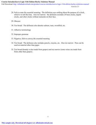 Exercise 2.5
5
28. Fails to state the essential meaning: The definition says nothing about the purpose of a clock,
which is to tell the time. Also too narrow: the definiens excludes 24 hour clocks, digital
clocks, and other clocks without numerals on their face.
29. Obscure
30. Too broad: The definiens also denotes salmon, tuna, swordfish, etc.
31. Affective terminology
32. Improper grammar
33. Negative, fails to convey the essential meaning
34. Too broad: The definiens also includes pencils, crayons, etc. Also too narrow: Pens can be
used on material other than paper.
35. Too broad (brandy is also made from grapes) and too narrow (some wines are made from
fruits other than grapes).
Concise Introduction to Logic 11th Edition Hurley Solutions Manual
Full Download: http://alibabadownload.com/product/concise-introduction-to-logic-11th-edition-hurley-solutions-manual/
This sample only, Download all chapters at: alibabadownload.com
 