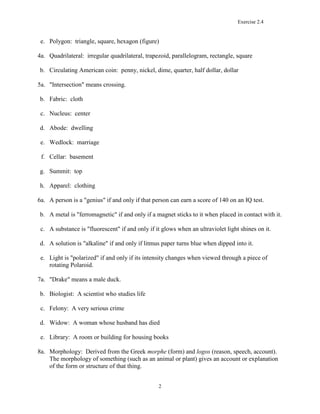 Exercise 2.4
2
e. Polygon: triangle, square, hexagon (figure)
4a. Quadrilateral: irregular quadrilateral, trapezoid, parallelogram, rectangle, square
b. Circulating American coin: penny, nickel, dime, quarter, half dollar, dollar
5a. "Intersection" means crossing.
b. Fabric: cloth
c. Nucleus: center
d. Abode: dwelling
e. Wedlock: marriage
f. Cellar: basement
g. Summit: top
h. Apparel: clothing
6a. A person is a "genius" if and only if that person can earn a score of 140 on an IQ test.
b. A metal is "ferromagnetic" if and only if a magnet sticks to it when placed in contact with it.
c. A substance is "fluorescent" if and only if it glows when an ultraviolet light shines on it.
d. A solution is "alkaline" if and only if litmus paper turns blue when dipped into it.
e. Light is "polarized" if and only if its intensity changes when viewed through a piece of
rotating Polaroid.
7a. "Drake" means a male duck.
b. Biologist: A scientist who studies life
c. Felony: A very serious crime
d. Widow: A woman whose husband has died
e. Library: A room or building for housing books
8a. Morphology: Derived from the Greek morphe (form) and logos (reason, speech, account).
The morphology of something (such as an animal or plant) gives an account or explanation
of the form or structure of that thing.
 