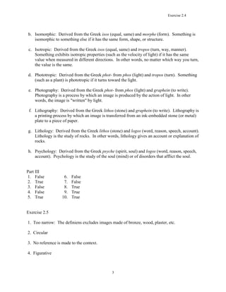 Exercise 2.4
3
b. Isomorphic: Derived from the Greek isos (equal, same) and morphe (form). Something is
isomorphic to something else if it has the same form, shape, or structure.
c. Isotropic: Derived from the Greek isos (equal, same) and tropos (turn, way, manner).
Something exhibits isotropic properties (such as the velocity of light) if it has the same
value when measured in different directions. In other words, no matter which way you turn,
the value is the same.
d. Phototropic: Derived from the Greek phot- from phos (light) and tropos (turn). Something
(such as a plant) is phototropic if it turns toward the light.
e. Photography: Derived from the Greek phot- from phos (light) and graphein (to write).
Photography is a process by which an image is produced by the action of light. In other
words, the image is "written" by light.
f. Lithography: Derived from the Greek lithos (stone) and graphein (to write). Lithography is
a printing process by which an image is transferred from an ink-embedded stone (or metal)
plate to a piece of paper.
g. Lithology: Derived from the Greek lithos (stone) and logos (word, reason, speech, account).
Lithology is the study of rocks. In other words, lithology gives an account or explanation of
rocks.
h. Psychology: Derived from the Greek psyche (spirit, soul) and logos (word, reason, speech,
account). Psychology is the study of the soul (mind) or of disorders that afflict the soul.
Part III
1. False 6. False
2. True 7. False
3. False 8. True
4. False 9. True
5. True 10. True
Exercise 2.5
1. Too narrow: The definiens excludes images made of bronze, wood, plaster, etc.
2. Circular
3. No reference is made to the context.
4. Figurative
 