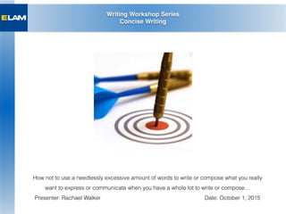 Writing Workshop Series
Concise Writing
How not to use a needlessly excessive amount of words to write or compose what you really
want to express or communicate when you have a whole lot to write or compose…
Presenter: Rachael Walker Date: October 1, 2015
 