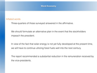 Word Economy
Inﬂated words
Three-quarters of those surveyed answered in the afﬁrmative.
We should formulate an alternative plan in the event that the stockholders
impeach the president.
In view of the fact that solar energy is not yet fully developed at the present time,
we will have to continue utilizing fossil fuels well into the next century.
The report recommended a substantial reduction in the remuneration received by
the vice-presidents.
 