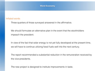 Word Economy
Inﬂated words
Three-quarters of those surveyed answered in the afﬁrmative.
We should formulate an alternative plan in the event that the stockholders
impeach the president.
In view of the fact that solar energy is not yet fully developed at the present time,
we will have to continue utilizing fossil fuels well into the next century.
The report recommended a substantial reduction in the remuneration received by
the vice-presidents.
The new project is designed to institute improvements in taste.
 