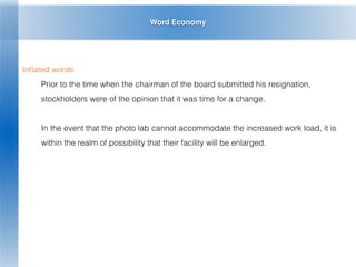 Word Economy
Inﬂated words
Prior to the time when the chairman of the board submitted his resignation,
stockholders were of the opinion that it was time for a change.
In the event that the photo lab cannot accommodate the increased work load, it is
within the realm of possibility that their facility will be enlarged.
 