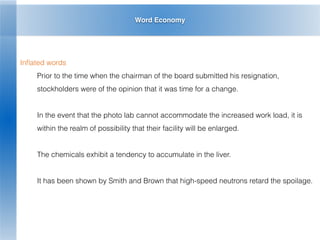 Word Economy
Inﬂated words
Prior to the time when the chairman of the board submitted his resignation,
stockholders were of the opinion that it was time for a change.
In the event that the photo lab cannot accommodate the increased work load, it is
within the realm of possibility that their facility will be enlarged.
The chemicals exhibit a tendency to accumulate in the liver.
It has been shown by Smith and Brown that high-speed neutrons retard the spoilage.
 