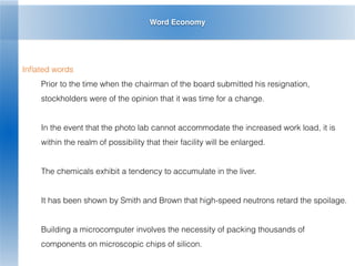 Word Economy
Inﬂated words
Prior to the time when the chairman of the board submitted his resignation,
stockholders were of the opinion that it was time for a change.
In the event that the photo lab cannot accommodate the increased work load, it is
within the realm of possibility that their facility will be enlarged.
The chemicals exhibit a tendency to accumulate in the liver.
It has been shown by Smith and Brown that high-speed neutrons retard the spoilage.
Building a microcomputer involves the necessity of packing thousands of
components on microscopic chips of silicon.
 