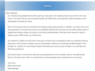 Activity
Dear neighbour,
Our manufacturing establishment will be opening a new store in the neighbourhood of your home in the near
future. In the event that you are not already familiar with ABC Shoes, we would like to place emphasis on the
advantages of wearing our shoes.
We are of the opinion that we manufacture the highest quality shoes possible. In addition, our shoes carry a one
year guarantee. In the event that you are not completely satisﬁed with out shoes, we will, without delay, repair or
replace them without charge. Our policy is not without misinterpretation. We have never refused to repair or
replace a pair of ABC shoes, up until this time.
Your attention is called to the fact that in time past, we have found it impossible to offer our customers shoes at
sale prices. At the moment, however, we are in the position to offer you an extremely excellent bargain. From
October 16 - October 31, the enclosed coupon will enable you to buy any pair of shoes in our new store at a
20% discounted price.
Do not fail to bear in mind that this sale will not proceed after the 31st of October. Visit our new ABC Shoes
Stores in the near future. There is no doubt that you will be pleased with our products and our services.
Yours truly,
Melvin Shoemaker
Sales Manager
 