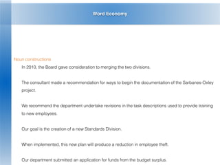 Word Economy
Noun constructions
In 2010, the Board gave consideration to merging the two divisions.
The consultant made a recommendation for ways to begin the documentation of the Sarbanes-Oxley
project.
We recommend the department undertake revisions in the task descriptions used to provide training
to new employees.
Our goal is the creation of a new Standards Division.
When implemented, this new plan will produce a reduction in employee theft.
Our department submitted an application for funds from the budget surplus.
 
