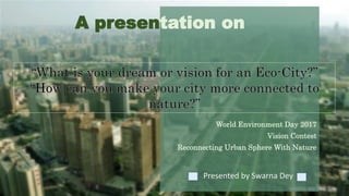 A presentation on
World Environment Day 2017
Vision Contest
Reconnecting Urban Sphere With Nature
Presented by Swarna Dey
 