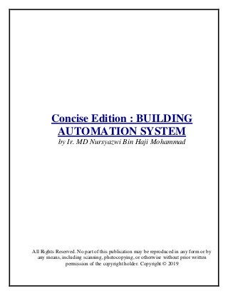 Concise Edition : BUILDING
AUTOMATION SYSTEM
by Ir. MD Nursyazwi Bin Haji Mohammad
All Rights Reserved. No part of this publication may be reproduced in any form or by
any means, including scanning, photocopying, or otherwise without prior written
permission of the copyright holder. Copyright © 2019
 