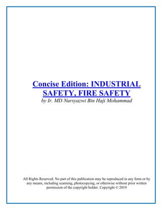 Concise Edition: INDUSTRIAL
SAFETY, FIRE SAFETY
by Ir. MD Nursyazwi Bin Haji Mohammad
All Rights Reserved. No part of this publication may be reproduced in any form or by
any means, including scanning, photocopying, or otherwise without prior written
permission of the copyright holder. Copyright © 2019
 