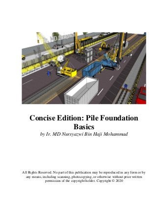 Concise Edition: Pile Foundation
Basics
by Ir. MD Nursyazwi Bin Haji Mohammad
All Rights Reserved. No part of this publication may be reproduced in any form or by
any means, including scanning, photocopying, or otherwise without prior written
permission of the copyright holder. Copyright © 2020
 