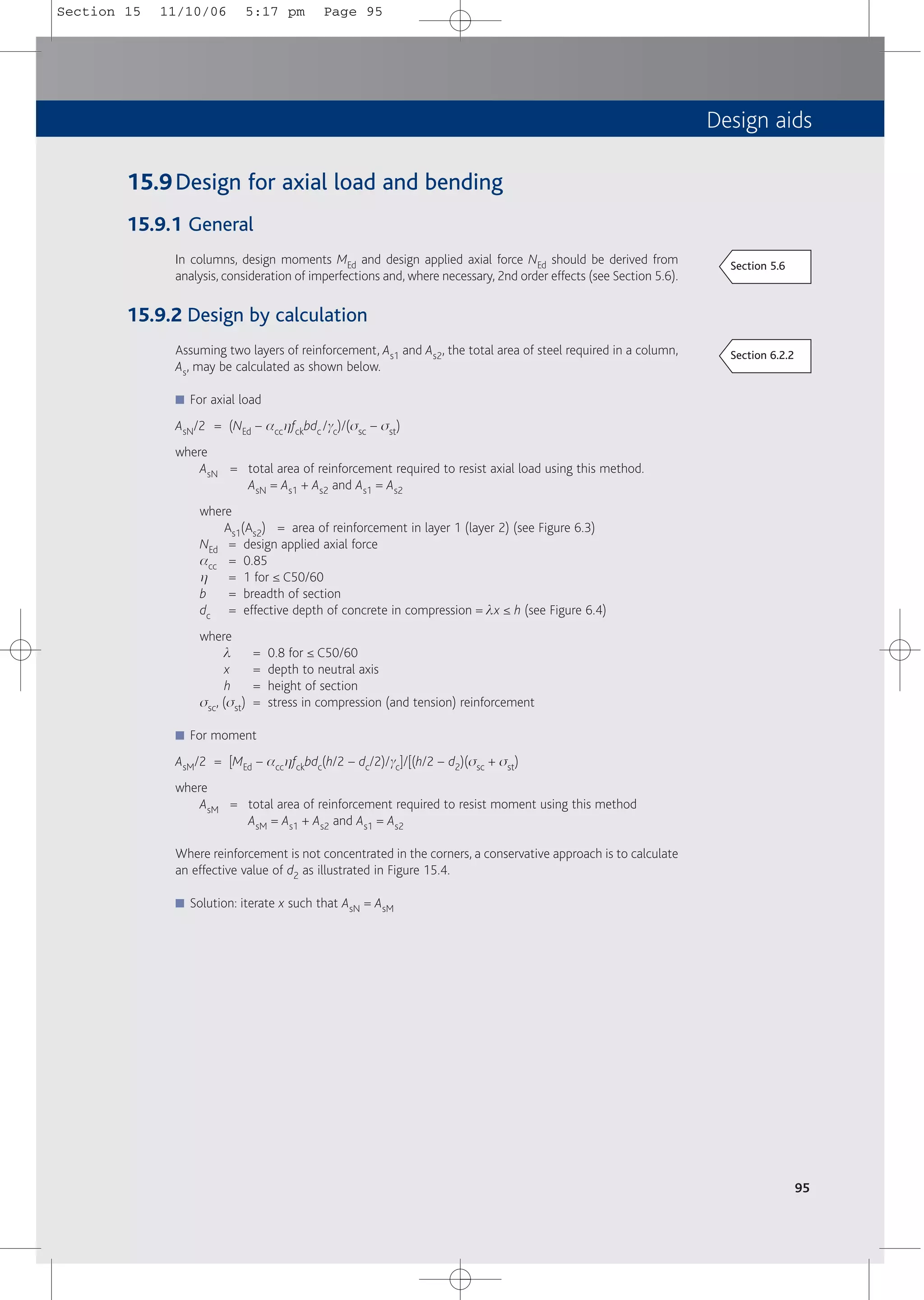 Design aids
95
15.9Design for axial load and bending
15.9.1 General
In columns, design moments MEd and design applied axial force NEd should be derived from
analysis, consideration of imperfections and, where necessary, 2nd order effects (see Section 5.6).
15.9.2 Design by calculation
Assuming two layers of reinforcement, As1 and As2, the total area of steel required in a column,
As, may be calculated as shown below.
■ For axial load
AsN/2 = (NEd – acchfckbdc /gc)/(ssc – sst)
where
AsN = total area of reinforcement required to resist axial load using this method.
AsN = As1 + As2 and As1 = As2
where
As1(As2) = area of reinforcement in layer 1 (layer 2) (see Figure 6.3)
NEd = design applied axial force
acc = 0.85
h = 1 for ≤ C50/60
b = breadth of section
dc = effective depth of concrete in compression = lx ≤ h (see Figure 6.4)
where
l = 0.8 for ≤ C50/60
x = depth to neutral axis
h = height of section
ssc, (sst) = stress in compression (and tension) reinforcement
■ For moment
AsM/2 = [MEd – acchfckbdc(h/2 – dc/2)/gc]/[(h/2 – d2)(ssc + sst)
where
AsM = total area of reinforcement required to resist moment using this method
AsM = As1 + As2 and As1 = As2
Where reinforcement is not concentrated in the corners, a conservative approach is to calculate
an effective value of d2 as illustrated in Figure 15.4.
■ Solution: iterate x such that AsN = AsM
Section 6.2.2
Section 5.6
Section 15 11/10/06 5:17 pm Page 95
 