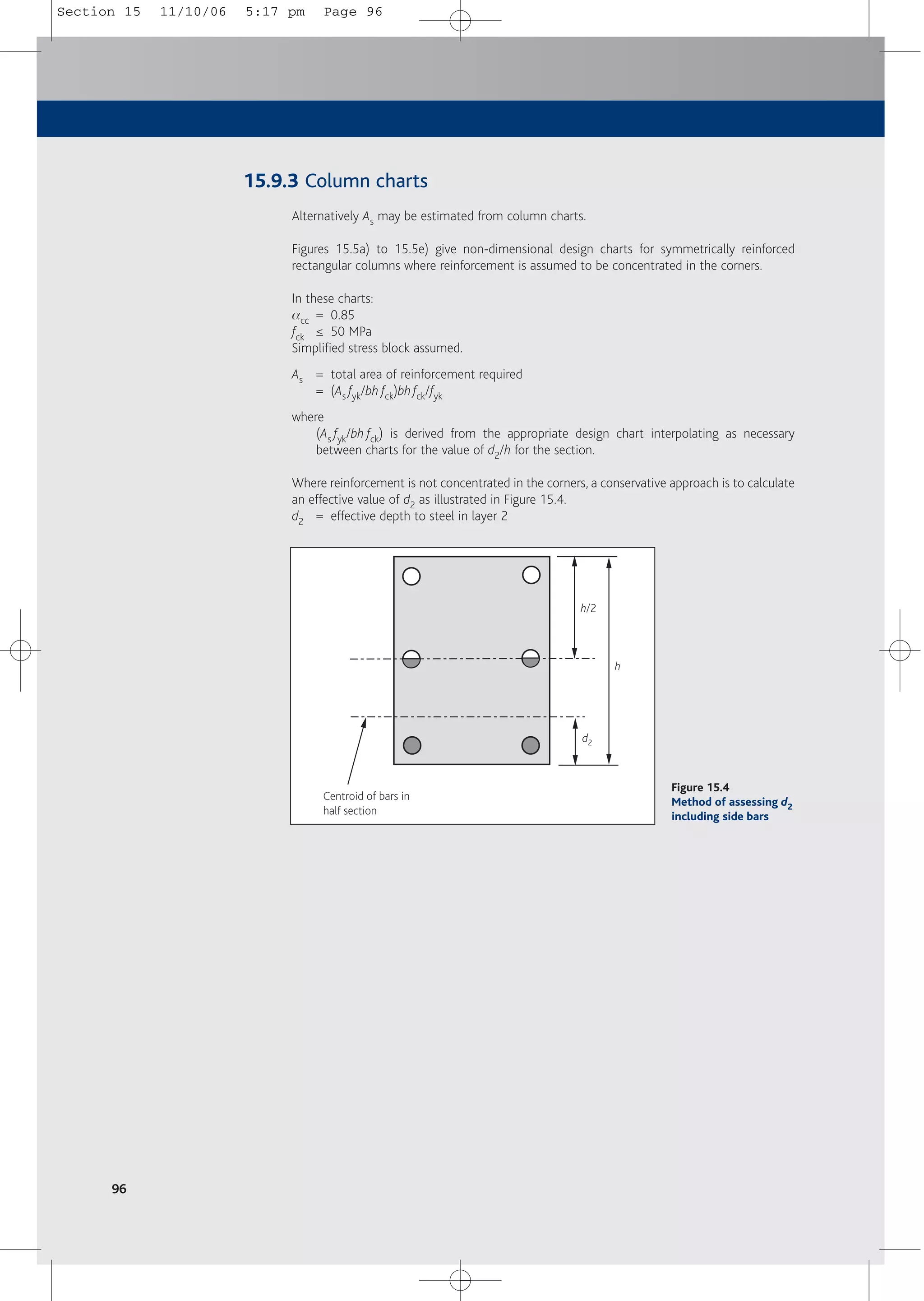 96
15.9.3 Column charts
Alternatively As may be estimated from column charts.
Figures 15.5a) to 15.5e) give non-dimensional design charts for symmetrically reinforced
rectangular columns where reinforcement is assumed to be concentrated in the corners.
In these charts:
acc = 0.85
fck ≤ 50 MPa
Simplified stress block assumed.
As = total area of reinforcement required
= (As fyk/bh fck)bhfck/fyk
where
(As fyk/bh fck) is derived from the appropriate design chart interpolating as necessary
between charts for the value of d2/h for the section.
Where reinforcement is not concentrated in the corners, a conservative approach is to calculate
an effective value of d2 as illustrated in Figure 15.4.
d2 = effective depth to steel in layer 2
h/2
d2
h
Centroid of bars in
half section
Figure 15.4
Method of assessing d2
including side bars
Section 15 11/10/06 5:17 pm Page 96
 