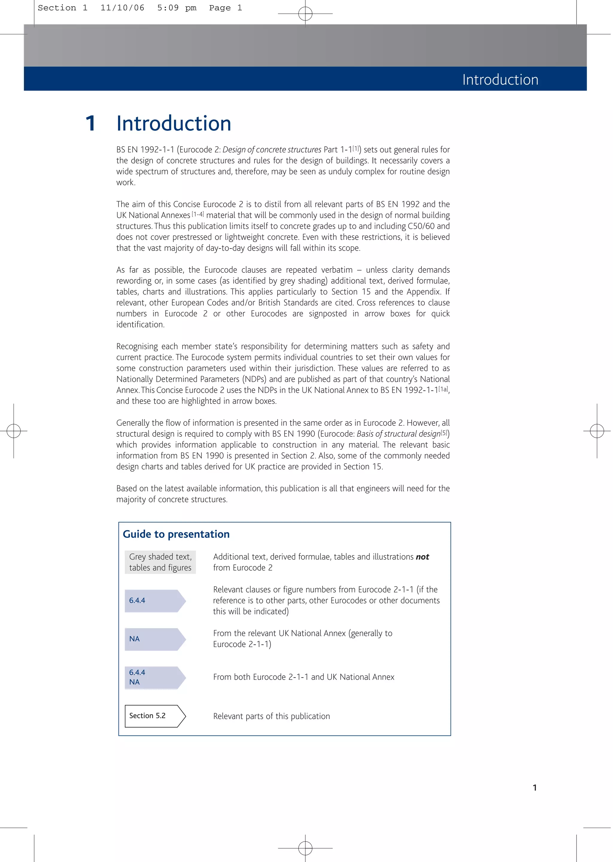 Introduction
1
1 Introduction
BS EN 1992-1-1 (Eurocode 2: Design of concrete structures Part 1-1[1]) sets out general rules for
the design of concrete structures and rules for the design of buildings. It necessarily covers a
wide spectrum of structures and, therefore, may be seen as unduly complex for routine design
work.
The aim of this Concise Eurocode 2 is to distil from all relevant parts of BS EN 1992 and the
UK National Annexes [1-4] material that will be commonly used in the design of normal building
structures.Thus this publication limits itself to concrete grades up to and including C50/60 and
does not cover prestressed or lightweight concrete. Even with these restrictions, it is believed
that the vast majority of day-to-day designs will fall within its scope.
As far as possible, the Eurocode clauses are repeated verbatim – unless clarity demands
rewording or, in some cases (as identified by grey shading) additional text, derived formulae,
tables, charts and illustrations. This applies particularly to Section 15 and the Appendix. If
relevant, other European Codes and/or British Standards are cited. Cross references to clause
numbers in Eurocode 2 or other Eurocodes are signposted in arrow boxes for quick
identification.
Recognising each member state’s responsibility for determining matters such as safety and
current practice. The Eurocode system permits individual countries to set their own values for
some construction parameters used within their jurisdiction. These values are referred to as
Nationally Determined Parameters (NDPs) and are published as part of that country’s National
Annex.This Concise Eurocode 2 uses the NDPs in the UK National Annex to BS EN 1992-1-1[1a],
and these too are highlighted in arrow boxes.
Generally the flow of information is presented in the same order as in Eurocode 2. However, all
structural design is required to comply with BS EN 1990 (Eurocode: Basis of structural design[5])
which provides information applicable to construction in any material. The relevant basic
information from BS EN 1990 is presented in Section 2. Also, some of the commonly needed
design charts and tables derived for UK practice are provided in Section 15.
Based on the latest available information, this publication is all that engineers will need for the
majority of concrete structures.
Guide to presentation
Grey shaded text, Additional text, derived formulae, tables and illustrations not
tables and figures from Eurocode 2
Relevant clauses or figure numbers from Eurocode 2-1-1 (if the
reference is to other parts, other Eurocodes or other documents
this will be indicated)
From the relevant UK National Annex (generally to
Eurocode 2-1-1)
From both Eurocode 2-1-1 and UK National Annex
Relevant parts of this publication
6.4.4
NA
6.4.4
NA
Section 5.2
Section 1 11/10/06 5:09 pm Page 1
 