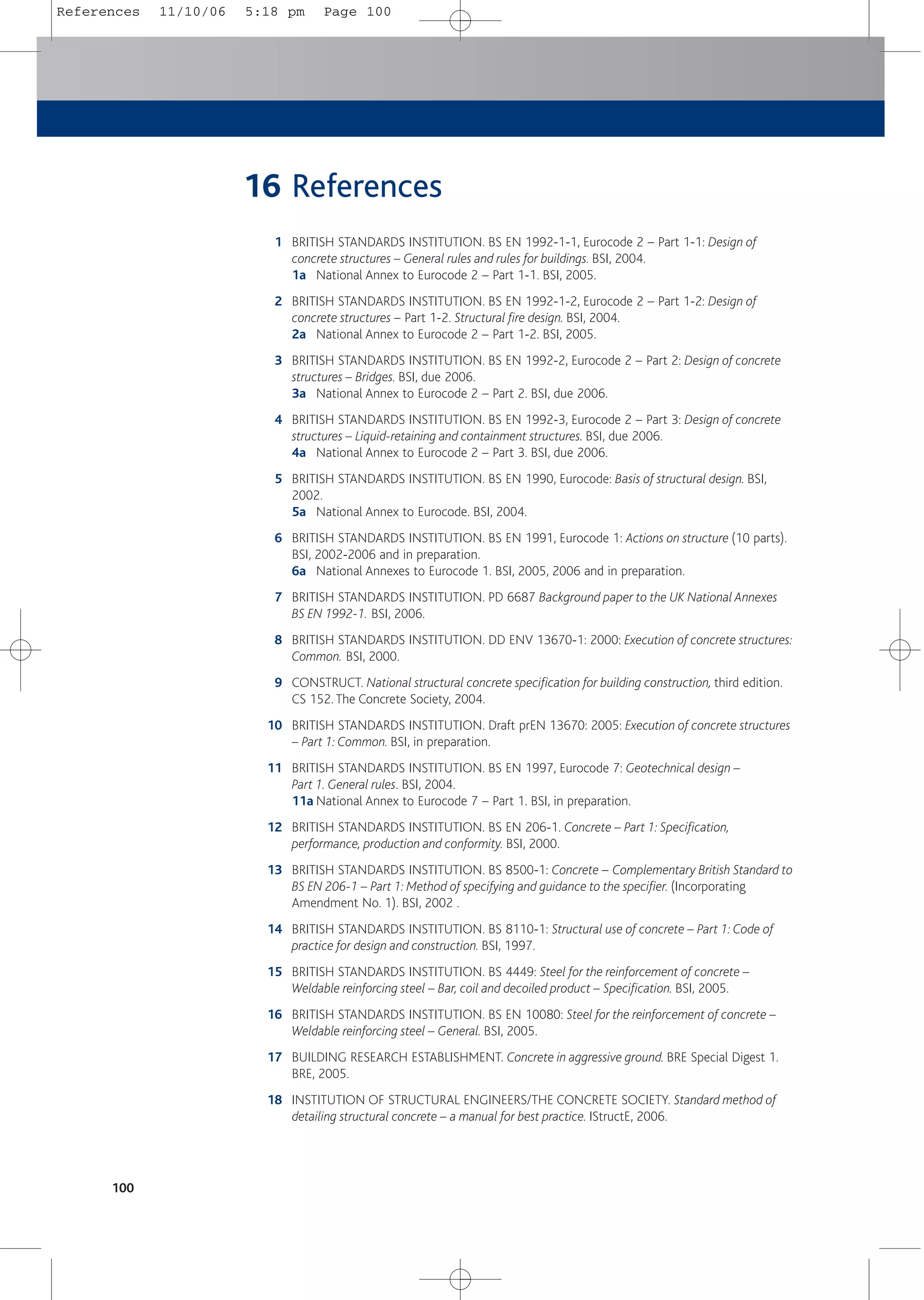 16 References
1 BRITISH STANDARDS INSTITUTION. BS EN 1992-1-1, Eurocode 2 – Part 1-1: Design of
concrete structures – General rules and rules for buildings. BSI, 2004.
1a National Annex to Eurocode 2 – Part 1-1. BSI, 2005.
2 BRITISH STANDARDS INSTITUTION. BS EN 1992-1-2, Eurocode 2 – Part 1-2: Design of
concrete structures – Part 1-2. Structural fire design. BSI, 2004.
2a National Annex to Eurocode 2 – Part 1-2. BSI, 2005.
3 BRITISH STANDARDS INSTITUTION. BS EN 1992-2, Eurocode 2 – Part 2: Design of concrete
structures – Bridges. BSI, due 2006.
3a National Annex to Eurocode 2 – Part 2. BSI, due 2006.
4 BRITISH STANDARDS INSTITUTION. BS EN 1992-3, Eurocode 2 – Part 3: Design of concrete
structures – Liquid-retaining and containment structures. BSI, due 2006.
4a National Annex to Eurocode 2 – Part 3. BSI, due 2006.
5 BRITISH STANDARDS INSTITUTION. BS EN 1990, Eurocode: Basis of structural design. BSI,
2002.
5a National Annex to Eurocode. BSI, 2004.
6 BRITISH STANDARDS INSTITUTION. BS EN 1991, Eurocode 1: Actions on structure (10 parts).
BSI, 2002-2006 and in preparation.
6a National Annexes to Eurocode 1. BSI, 2005, 2006 and in preparation.
7 BRITISH STANDARDS INSTITUTION. PD 6687 Background paper to the UK National Annexes
BS EN 1992-1. BSI, 2006.
8 BRITISH STANDARDS INSTITUTION. DD ENV 13670-1: 2000: Execution of concrete structures:
Common. BSI, 2000.
9 CONSTRUCT. National structural concrete specification for building construction, third edition.
CS 152. The Concrete Society, 2004.
10 BRITISH STANDARDS INSTITUTION. Draft prEN 13670: 2005: Execution of concrete structures
– Part 1: Common. BSI, in preparation.
11 BRITISH STANDARDS INSTITUTION. BS EN 1997, Eurocode 7: Geotechnical design –
Part 1. General rules. BSI, 2004.
11a National Annex to Eurocode 7 – Part 1. BSI, in preparation.
12 BRITISH STANDARDS INSTITUTION. BS EN 206-1. Concrete – Part 1: Specification,
performance, production and conformity. BSI, 2000.
13 BRITISH STANDARDS INSTITUTION. BS 8500-1: Concrete – Complementary British Standard to
BS EN 206-1 – Part 1: Method of specifying and guidance to the specifier. (Incorporating
Amendment No. 1). BSI, 2002 .
14 BRITISH STANDARDS INSTITUTION. BS 8110-1: Structural use of concrete – Part 1: Code of
practice for design and construction. BSI, 1997.
15 BRITISH STANDARDS INSTITUTION. BS 4449: Steel for the reinforcement of concrete –
Weldable reinforcing steel – Bar, coil and decoiled product – Specification. BSI, 2005.
16 BRITISH STANDARDS INSTITUTION. BS EN 10080: Steel for the reinforcement of concrete –
Weldable reinforcing steel – General. BSI, 2005.
17 BUILDING RESEARCH ESTABLISHMENT. Concrete in aggressive ground. BRE Special Digest 1.
BRE, 2005.
18 INSTITUTION OF STRUCTURAL ENGINEERS/THE CONCRETE SOCIETY. Standard method of
detailing structural concrete – a manual for best practice. IStructE, 2006.
100
References 11/10/06 5:18 pm Page 100
 
