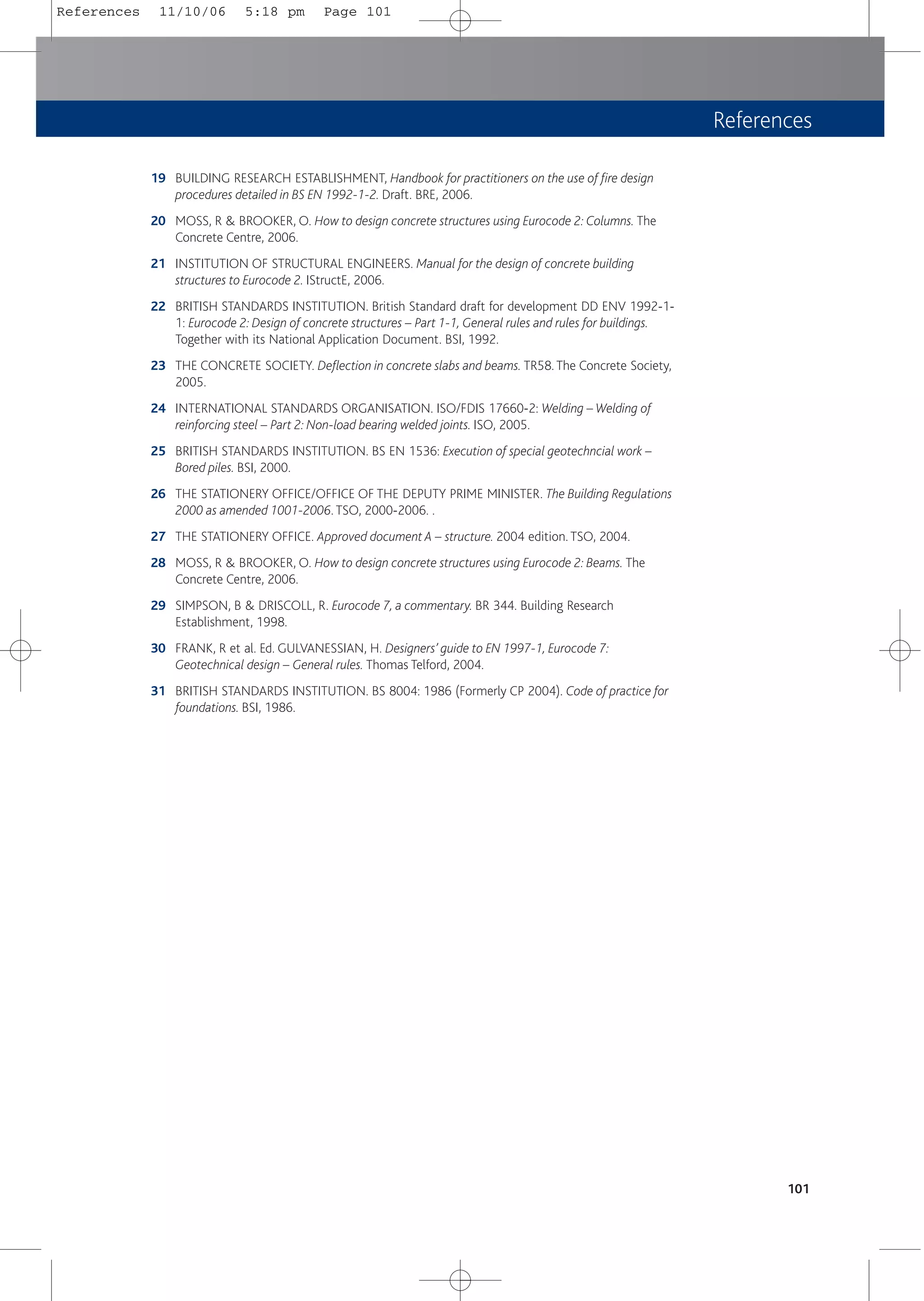 References
19 BUILDING RESEARCH ESTABLISHMENT, Handbook for practitioners on the use of fire design
procedures detailed in BS EN 1992-1-2. Draft. BRE, 2006.
20 MOSS, R & BROOKER, O. How to design concrete structures using Eurocode 2: Columns. The
Concrete Centre, 2006.
21 INSTITUTION OF STRUCTURAL ENGINEERS. Manual for the design of concrete building
structures to Eurocode 2. IStructE, 2006.
22 BRITISH STANDARDS INSTITUTION. British Standard draft for development DD ENV 1992-1-
1: Eurocode 2: Design of concrete structures – Part 1-1, General rules and rules for buildings.
Together with its National Application Document. BSI, 1992.
23 THE CONCRETE SOCIETY. Deflection in concrete slabs and beams. TR58. The Concrete Society,
2005.
24 INTERNATIONAL STANDARDS ORGANISATION. ISO/FDIS 17660-2: Welding – Welding of
reinforcing steel – Part 2: Non-load bearing welded joints. ISO, 2005.
25 BRITISH STANDARDS INSTITUTION. BS EN 1536: Execution of special geotechncial work –
Bored piles. BSI, 2000.
26 THE STATIONERY OFFICE/OFFICE OF THE DEPUTY PRIME MINISTER. The Building Regulations
2000 as amended 1001-2006. TSO, 2000-2006. .
27 THE STATIONERY OFFICE. Approved document A – structure. 2004 edition. TSO, 2004.
28 MOSS, R & BROOKER, O. How to design concrete structures using Eurocode 2: Beams. The
Concrete Centre, 2006.
29 SIMPSON, B & DRISCOLL, R. Eurocode 7, a commentary. BR 344. Building Research
Establishment, 1998.
30 FRANK, R et al. Ed. GULVANESSIAN, H. Designers’ guide to EN 1997-1, Eurocode 7:
Geotechnical design – General rules. Thomas Telford, 2004.
31 BRITISH STANDARDS INSTITUTION. BS 8004: 1986 (Formerly CP 2004). Code of practice for
foundations. BSI, 1986.
101
References 11/10/06 5:18 pm Page 101
 