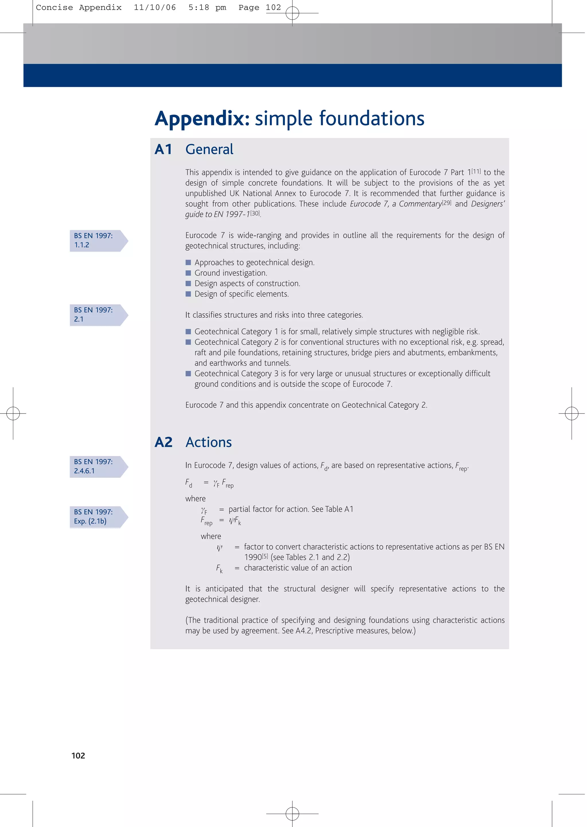 102
Appendix: simple foundations
A1 General
This appendix is intended to give guidance on the application of Eurocode 7 Part 1[11] to the
design of simple concrete foundations. It will be subject to the provisions of the as yet
unpublished UK National Annex to Eurocode 7. It is recommended that further guidance is
sought from other publications. These include Eurocode 7, a Commentary[29] and Designers’
guide to EN 1997-1[30].
Eurocode 7 is wide-ranging and provides in outline all the requirements for the design of
geotechnical structures, including:
■ Approaches to geotechnical design.
■ Ground investigation.
■ Design aspects of construction.
■ Design of specific elements.
It classifies structures and risks into three categories.
■ Geotechnical Category 1 is for small, relatively simple structures with negligible risk.
■ Geotechnical Category 2 is for conventional structures with no exceptional risk, e.g. spread,
raft and pile foundations, retaining structures, bridge piers and abutments, embankments,
and earthworks and tunnels.
■ Geotechnical Category 3 is for very large or unusual structures or exceptionally difficult
ground conditions and is outside the scope of Eurocode 7.
Eurocode 7 and this appendix concentrate on Geotechnical Category 2.
A2 Actions
In Eurocode 7, design values of actions, Fd, are based on representative actions, Frep.
Fd = gF Frep
where
gF = partial factor for action. See Table A1
Frep = yFk
where
y = factor to convert characteristic actions to representative actions as per BS EN
1990[5] (see Tables 2.1 and 2.2)
Fk = characteristic value of an action
It is anticipated that the structural designer will specify representative actions to the
geotechnical designer.
(The traditional practice of specifying and designing foundations using characteristic actions
may be used by agreement. See A4.2, Prescriptive measures, below.)
BS EN 1997:
1.1.2
BS EN 1997:
2.4.6.1
BS EN 1997:
Exp. (2.1b)
BS EN 1997:
2.1
Concise Appendix 11/10/06 5:18 pm Page 102
 