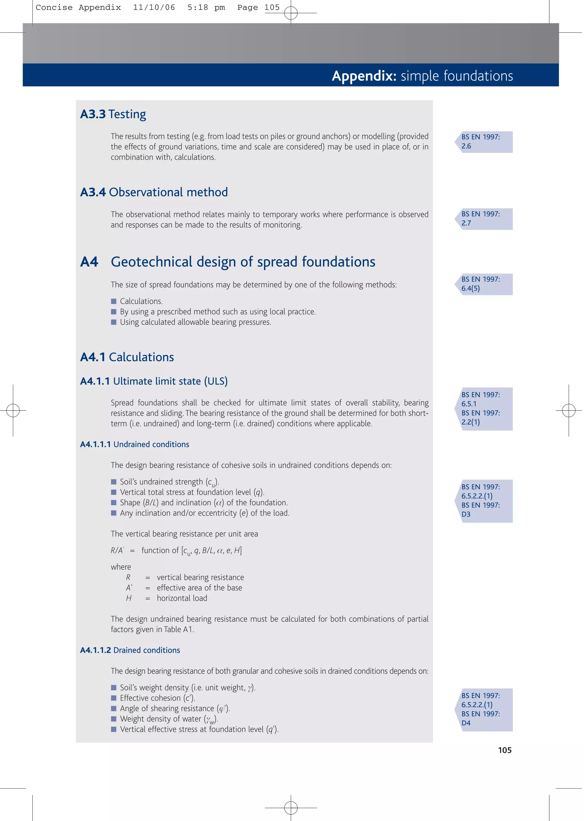 Appendix: simple foundations
105
A3.3 Testing
The results from testing (e.g. from load tests on piles or ground anchors) or modelling (provided
the effects of ground variations, time and scale are considered) may be used in place of, or in
combination with, calculations.
A3.4 Observational method
The observational method relates mainly to temporary works where performance is observed
and responses can be made to the results of monitoring.
A4 Geotechnical design of spread foundations
The size of spread foundations may be determined by one of the following methods:
■ Calculations.
■ By using a prescribed method such as using local practice.
■ Using calculated allowable bearing pressures.
A4.1 Calculations
A4.1.1 Ultimate limit state (ULS)
Spread foundations shall be checked for ultimate limit states of overall stability, bearing
resistance and sliding.The bearing resistance of the ground shall be determined for both short-
term (i.e. undrained) and long-term (i.e. drained) conditions where applicable.
A4.1.1.1 Undrained conditions
The design bearing resistance of cohesive soils in undrained conditions depends on:
■ Soil’s undrained strength (cu).
■ Vertical total stress at foundation level (q).
■ Shape (B/L) and inclination (a) of the foundation.
■ Any inclination and/or eccentricity (e) of the load.
The vertical bearing resistance per unit area
R/A' = function of [cu, q, B/L, a, e, H]
where
R = vertical bearing resistance
A' = effective area of the base
H = horizontal load
The design undrained bearing resistance must be calculated for both combinations of partial
factors given in Table A1.
A4.1.1.2 Drained conditions
The design bearing resistance of both granular and cohesive soils in drained conditions depends on:
■ Soil’s weight density (i.e. unit weight, g).
■ Effective cohesion (c').
■ Angle of shearing resistance (j').
■ Weight density of water (gw).
■ Vertical effective stress at foundation level (q').
BS EN 1997:
6.4(5)
BS EN 1997:
2.6
BS EN 1997:
2.7
BS EN 1997:
6.5.1
BS EN 1997:
2.2(1)
BS EN 1997:
6.5.2.2.(1)
BS EN 1997:
D3
BS EN 1997:
6.5.2.2.(1)
BS EN 1997:
D4
Concise Appendix 11/10/06 5:18 pm Page 105
 