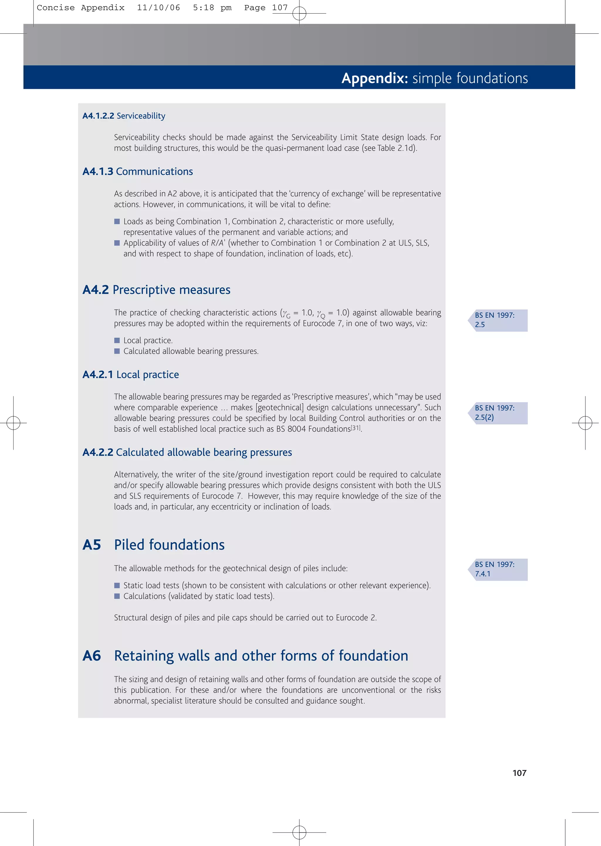 Appendix: simple foundations
A4.1.2.2 Serviceability
Serviceability checks should be made against the Serviceability Limit State design loads. For
most building structures, this would be the quasi-permanent load case (see Table 2.1d).
A4.1.3 Communications
As described in A2 above, it is anticipated that the ‘currency of exchange’ will be representative
actions. However, in communications, it will be vital to define:
■ Loads as being Combination 1, Combination 2, characteristic or more usefully,
representative values of the permanent and variable actions; and
■ Applicability of values of R/A' (whether to Combination 1 or Combination 2 at ULS, SLS,
and with respect to shape of foundation, inclination of loads, etc).
A4.2 Prescriptive measures
The practice of checking characteristic actions (gG = 1.0, gQ = 1.0) against allowable bearing
pressures may be adopted within the requirements of Eurocode 7, in one of two ways, viz:
■ Local practice.
■ Calculated allowable bearing pressures.
A4.2.1 Local practice
The allowable bearing pressures may be regarded as ‘Prescriptive measures’, which “may be used
where comparable experience … makes [geotechnical] design calculations unnecessary”. Such
allowable bearing pressures could be specified by local Building Control authorities or on the
basis of well established local practice such as BS 8004 Foundations[31].
A4.2.2 Calculated allowable bearing pressures
Alternatively, the writer of the site/ground investigation report could be required to calculate
and/or specify allowable bearing pressures which provide designs consistent with both the ULS
and SLS requirements of Eurocode 7. However, this may require knowledge of the size of the
loads and, in particular, any eccentricity or inclination of loads.
A5 Piled foundations
The allowable methods for the geotechnical design of piles include:
■ Static load tests (shown to be consistent with calculations or other relevant experience).
■ Calculations (validated by static load tests).
Structural design of piles and pile caps should be carried out to Eurocode 2.
A6 Retaining walls and other forms of foundation
The sizing and design of retaining walls and other forms of foundation are outside the scope of
this publication. For these and/or where the foundations are unconventional or the risks
abnormal, specialist literature should be consulted and guidance sought.
107
BS EN 1997:
2.5
BS EN 1997:
2.5(2)
BS EN 1997:
7.4.1
Concise Appendix 11/10/06 5:18 pm Page 107
 