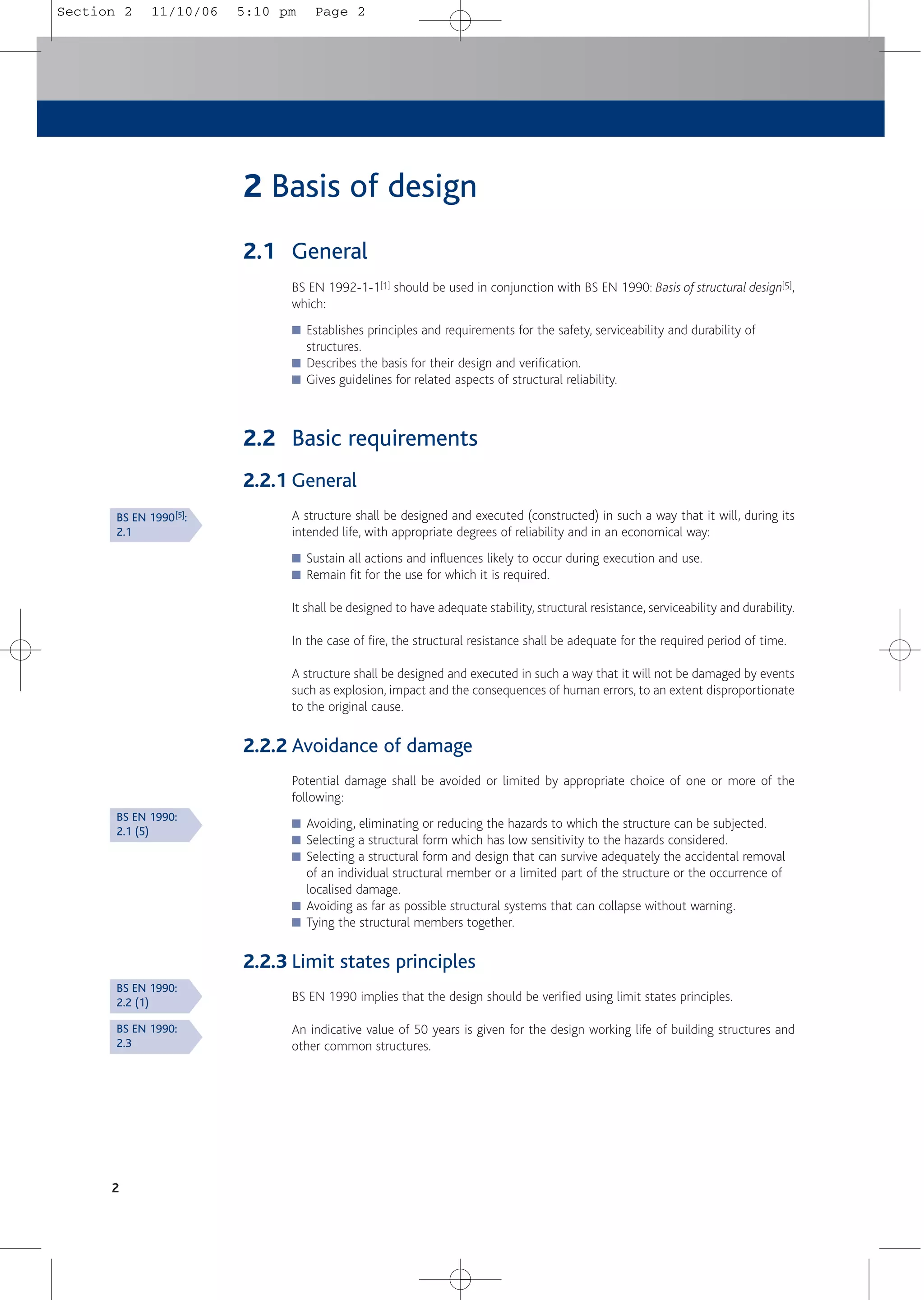 2
2 Basis of design
2.1 General
BS EN 1992-1-1[1] should be used in conjunction with BS EN 1990: Basis of structural design[5],
which:
■ Establishes principles and requirements for the safety, serviceability and durability of
structures.
■ Describes the basis for their design and verification.
■ Gives guidelines for related aspects of structural reliability.
2.2 Basic requirements
2.2.1 General
A structure shall be designed and executed (constructed) in such a way that it will, during its
intended life, with appropriate degrees of reliability and in an economical way:
■ Sustain all actions and influences likely to occur during execution and use.
■ Remain fit for the use for which it is required.
It shall be designed to have adequate stability, structural resistance, serviceability and durability.
In the case of fire, the structural resistance shall be adequate for the required period of time.
A structure shall be designed and executed in such a way that it will not be damaged by events
such as explosion, impact and the consequences of human errors, to an extent disproportionate
to the original cause.
2.2.2 Avoidance of damage
Potential damage shall be avoided or limited by appropriate choice of one or more of the
following:
■ Avoiding, eliminating or reducing the hazards to which the structure can be subjected.
■ Selecting a structural form which has low sensitivity to the hazards considered.
■ Selecting a structural form and design that can survive adequately the accidental removal
of an individual structural member or a limited part of the structure or the occurrence of
localised damage.
■ Avoiding as far as possible structural systems that can collapse without warning.
■ Tying the structural members together.
2.2.3 Limit states principles
BS EN 1990 implies that the design should be verified using limit states principles.
An indicative value of 50 years is given for the design working life of building structures and
other common structures.
BS EN 1990[5]:
2.1
BS EN 1990:
2.1 (5)
BS EN 1990:
2.2 (1)
BS EN 1990:
2.3
Section 2 11/10/06 5:10 pm Page 2
 