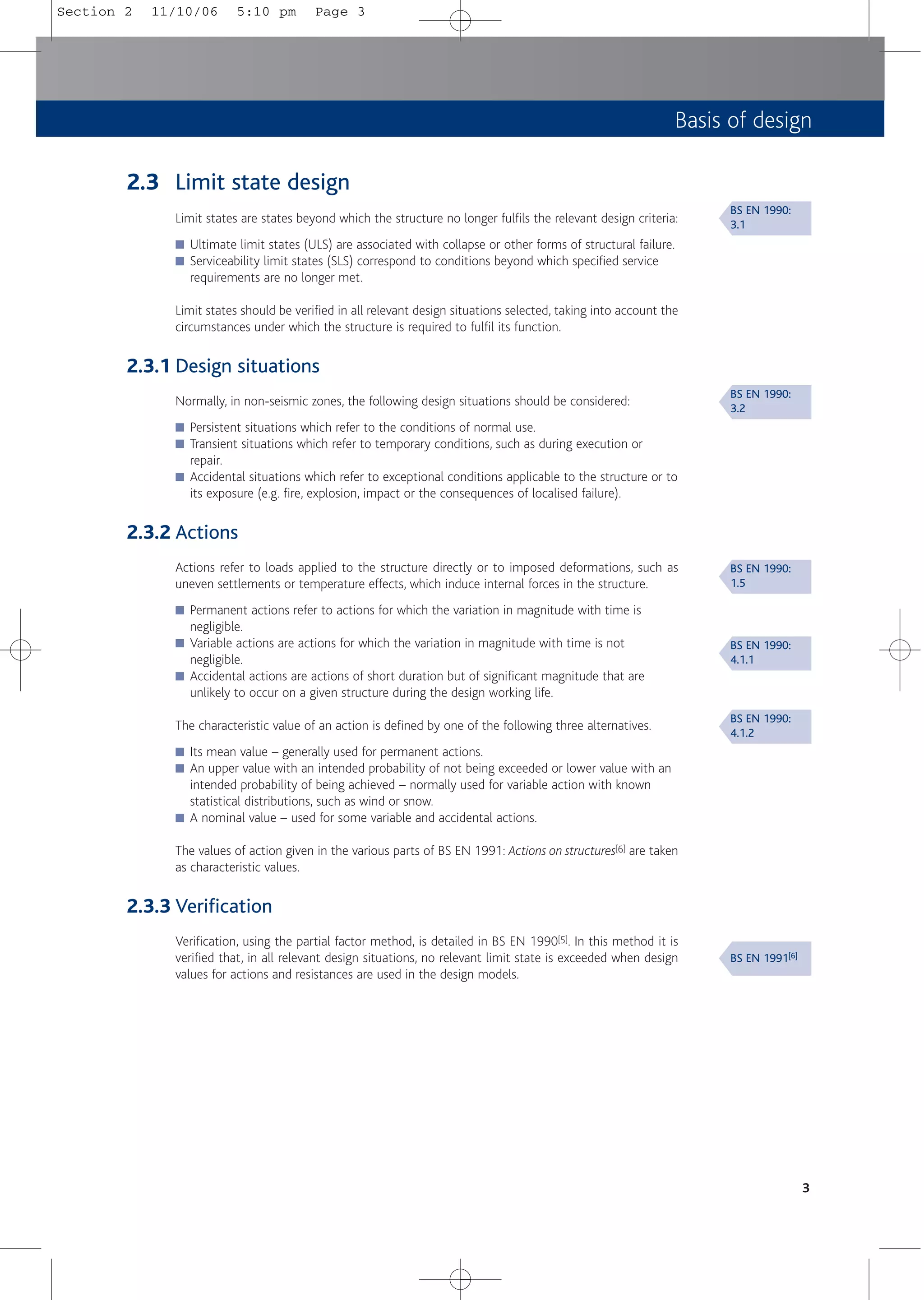 Basis of design
2.3 Limit state design
Limit states are states beyond which the structure no longer fulfils the relevant design criteria:
■ Ultimate limit states (ULS) are associated with collapse or other forms of structural failure.
■ Serviceability limit states (SLS) correspond to conditions beyond which specified service
requirements are no longer met.
Limit states should be verified in all relevant design situations selected, taking into account the
circumstances under which the structure is required to fulfil its function.
2.3.1 Design situations
Normally, in non-seismic zones, the following design situations should be considered:
■ Persistent situations which refer to the conditions of normal use.
■ Transient situations which refer to temporary conditions, such as during execution or
repair.
■ Accidental situations which refer to exceptional conditions applicable to the structure or to
its exposure (e.g. fire, explosion, impact or the consequences of localised failure).
2.3.2 Actions
Actions refer to loads applied to the structure directly or to imposed deformations, such as
uneven settlements or temperature effects, which induce internal forces in the structure.
■ Permanent actions refer to actions for which the variation in magnitude with time is
negligible.
■ Variable actions are actions for which the variation in magnitude with time is not
negligible.
■ Accidental actions are actions of short duration but of significant magnitude that are
unlikely to occur on a given structure during the design working life.
The characteristic value of an action is defined by one of the following three alternatives.
■ Its mean value – generally used for permanent actions.
■ An upper value with an intended probability of not being exceeded or lower value with an
intended probability of being achieved – normally used for variable action with known
statistical distributions, such as wind or snow.
■ A nominal value – used for some variable and accidental actions.
The values of action given in the various parts of BS EN 1991: Actions on structures[6] are taken
as characteristic values.
2.3.3 Verification
Verification, using the partial factor method, is detailed in BS EN 1990[5]. In this method it is
verified that, in all relevant design situations, no relevant limit state is exceeded when design
values for actions and resistances are used in the design models.
3
BS EN 1990:
3.1
BS EN 1990:
3.2
BS EN 1990:
1.5
BS EN 1990:
4.1.1
BS EN 1990:
4.1.2
BS EN 1991[6]
Section 2 11/10/06 5:10 pm Page 3
 